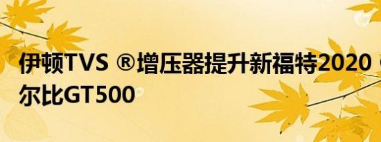 伊顿TVS ®增压器提升新福特2020 ®野马谢尔比GT500