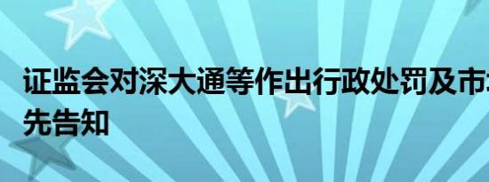 证监会对深大通等作出行政处罚及市场禁入事先告知