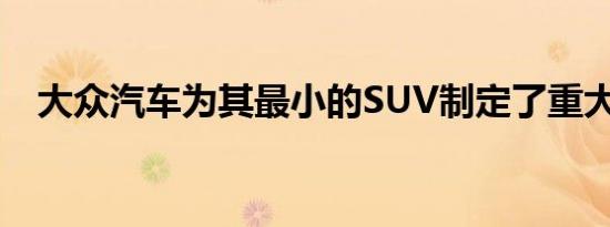 大众汽车为其最小的SUV制定了重大计划