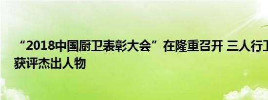 “2018中国厨卫表彰大会”在隆重召开 三人行卫浴冉亚夫获评杰出人物