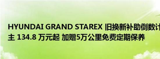 HYUNDAI GRAND STAREX 旧换新补助倒数计时 本月入主 134.8 万元起 加赠5万公里免费定期保养