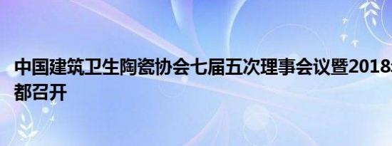 中国建筑卫生陶瓷协会七届五次理事会议暨2018年年会在成都召开