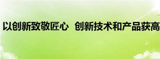 以创新致敬匠心  创新技术和产品获高度认可