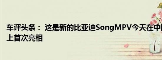 车评头条： 这是新的比亚迪SongMPV今天在中国上海车展上首次亮相