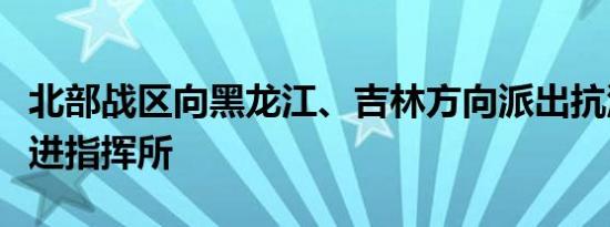 北部战区向黑龙江、吉林方向派出抗洪抢险前进指挥所