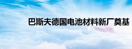 巴斯夫德国电池材料新厂奠基