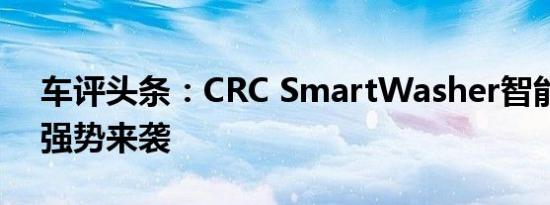 车评头条：CRC SmartWasher智能清洗机强势来袭