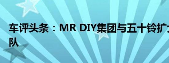 车评头条：MR DIY集团与五十铃扩大卡车车队