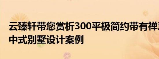 云臻轩带您赏析300平极简约带有禅意韵味的中式别墅设计案例