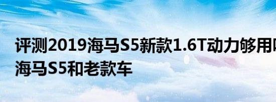 评测2019海马S5新款1.6T动力够用吗及二代海马S5和老款车