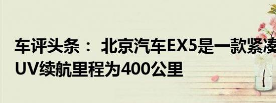 车评头条： 北京汽车EX5是一款紧凑型电动SUV续航里程为400公里