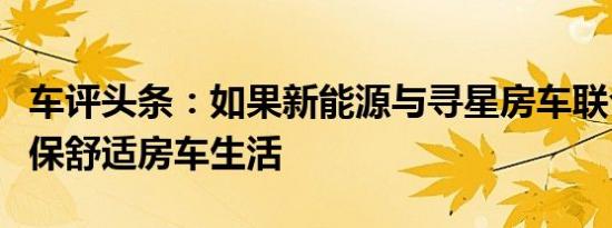 车评头条：如果新能源与寻星房车联合打造环保舒适房车生活