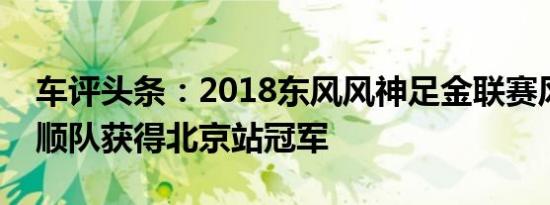 车评头条：2018东风风神足金联赛风神通通顺队获得北京站冠军