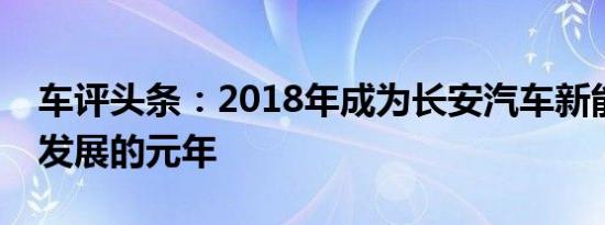 车评头条：2018年成为长安汽车新能源业务发展的元年