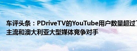 车评头条：PDriveTV的YouTube用户数量超过了其大多数主流和澳大利亚大型媒体竞争对手