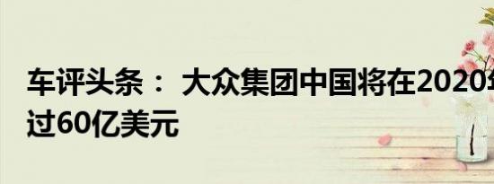 车评头条： 大众集团中国将在2020年投资超过60亿美元