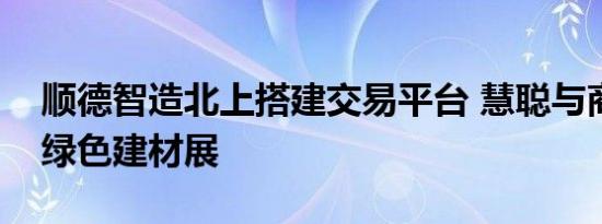 顺德智造北上搭建交易平台 慧聪与商讯布局绿色建材展