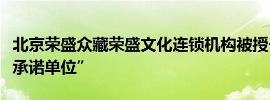 北京荣盛众藏荣盛文化连锁机构被授予“守信承诺单位”