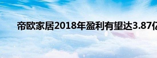 帝欧家居2018年盈利有望达3.87亿元