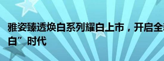 雅姿臻透焕白系列耀白上市，开启全新“水光白”时代