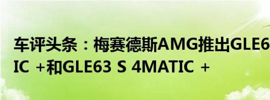 车评头条：梅赛德斯AMG推出GLE63 4MATIC +和GLE63 S 4MATIC +