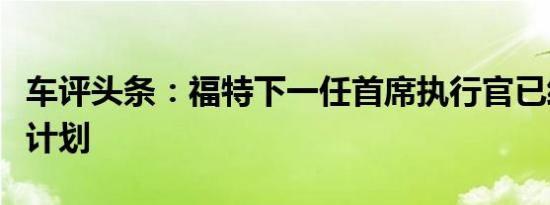 车评头条：福特下一任首席执行官已经有重大计划