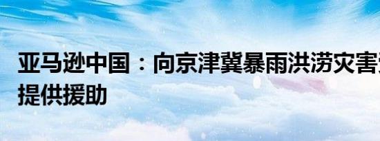 亚马逊中国：向京津冀暴雨洪涝灾害受灾地区提供援助