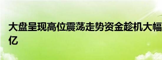 大盘呈现高位震荡走势资金趁机大幅买入270亿