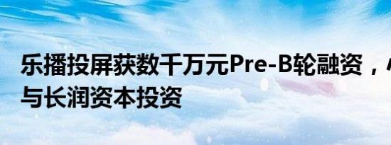 乐播投屏获数千万元Pre-B轮融资，小米战投与长润资本投资