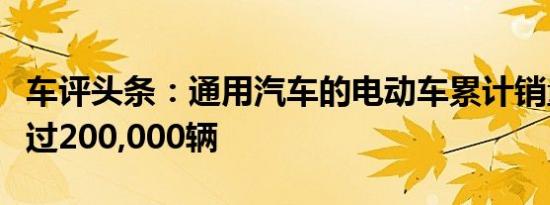 车评头条：通用汽车的电动车累计销量已经超过200,000辆