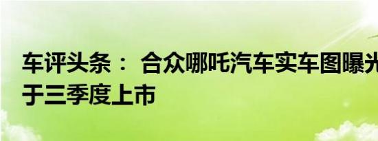 车评头条： 合众哪吒汽车实车图曝光 预计将于三季度上市