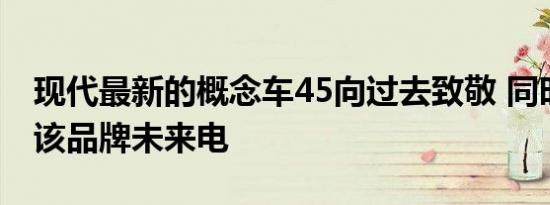 现代最新的概念车45向过去致敬 同时展示了该品牌未来电