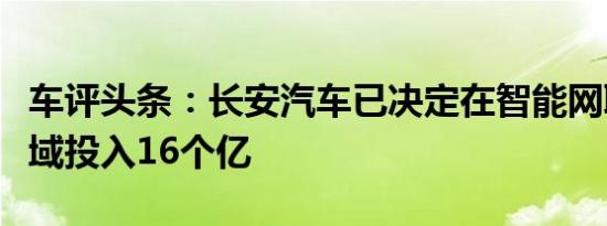 车评头条：长安汽车已决定在智能网联汽车领域投入16个亿