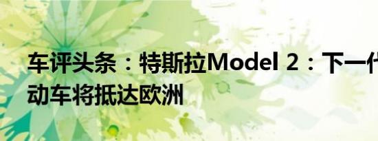 车评头条：特斯拉Model 2：下一代廉价电动车将抵达欧洲