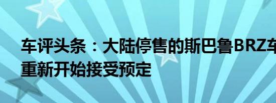 车评头条：大陆停售的斯巴鲁BRZ车型已经重新开始接受预定