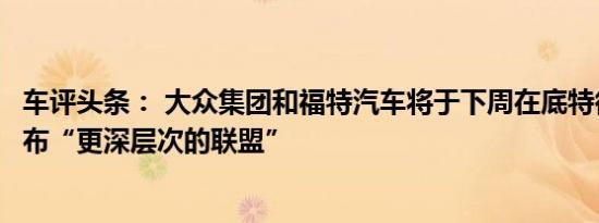 车评头条： 大众集团和福特汽车将于下周在底特律车展上公布“更深层次的联盟”