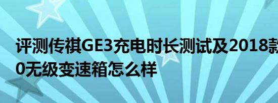 评测传祺GE3充电时长测试及2018款绅宝D50无级变速箱怎么样