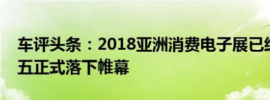 车评头条：2018亚洲消费电子展已经于上周五正式落下帷幕