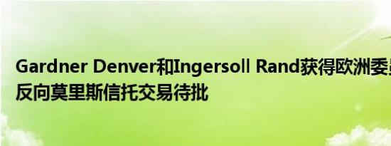 Gardner Denver和Ingersoll Rand获得欧洲委员会批准的反向莫里斯信托交易待批