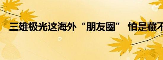 三雄极光这海外“朋友圈” 怕是藏不住了