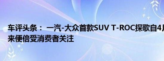 车评头条： 一汽-大众首款SUV T-ROC探歌自4月份发布以来便倍受消费者关注