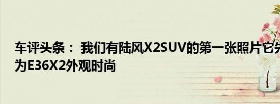 车评头条： 我们有陆风X2SUV的第一张照片它先前的代号为E36X2外观时尚