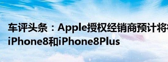 车评头条：Apple授权经销商预计将很快发布iPhone8和iPhone8Plus