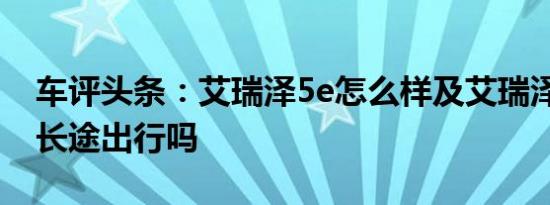 车评头条：艾瑞泽5e怎么样及艾瑞泽5e适合长途出行吗