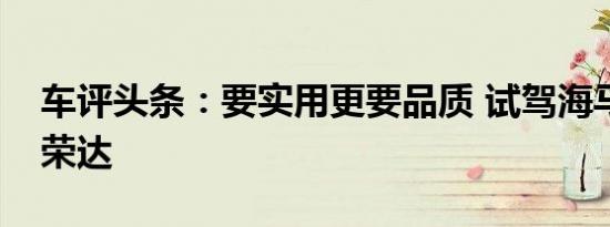 车评头条：要实用更要品质 试驾海马福仕达荣达