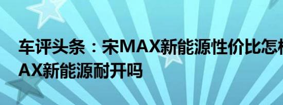 车评头条：宋MAX新能源性价比怎样及宋MAX新能源耐开吗