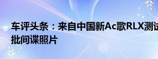 车评头条：来自中国新Ac歌RLX测试的第一批间谍照片