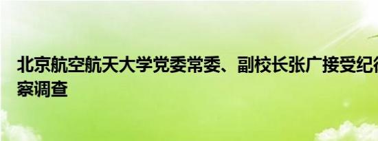 北京航空航天大学党委常委、副校长张广接受纪律审查和监察调查