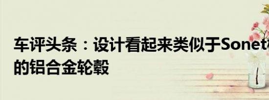 车评头条：设计看起来类似于Sonet概念车上的铝合金轮毂