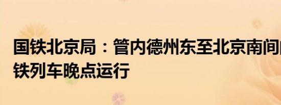 国铁北京局：管内德州东至北京南间的部分高铁列车晚点运行